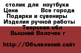 столик для  ноутбука › Цена ­ 1 200 - Все города Подарки и сувениры » Изделия ручной работы   . Тверская обл.,Вышний Волочек г.